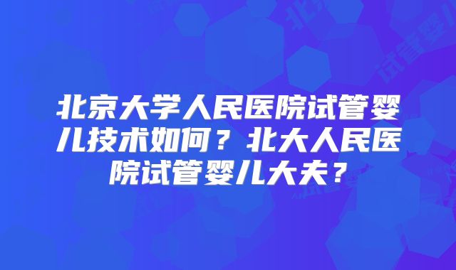 北京大学人民医院试管婴儿技术如何？北大人民医院试管婴儿大夫？