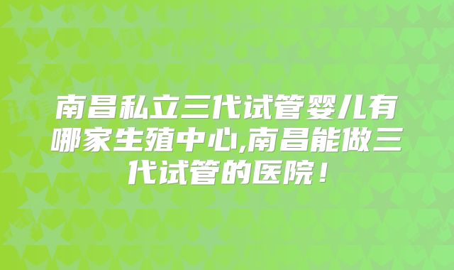 南昌私立三代试管婴儿有哪家生殖中心,南昌能做三代试管的医院！