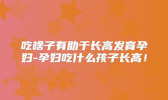 吃啥子有助于长高发育孕妇-孕妇吃什么孩子长高！