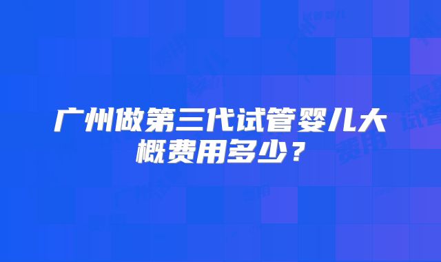 广州做第三代试管婴儿大概费用多少?