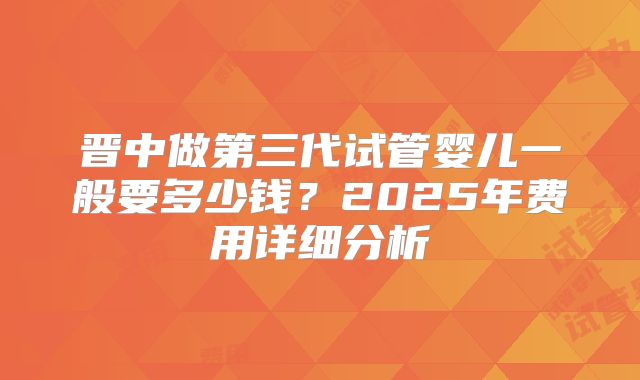 晋中做第三代试管婴儿一般要多少钱？2025年费用详细分析