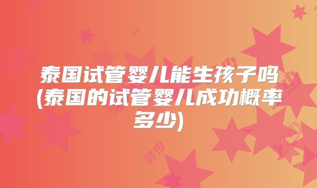 泰国试管婴儿能生孩子吗(泰国的试管婴儿成功概率多少)