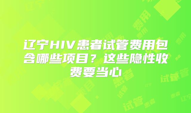 辽宁HIV患者试管费用包含哪些项目?这些隐性收费要当心