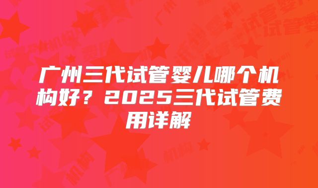 广州三代试管婴儿哪个机构好？2025三代试管费用详解
