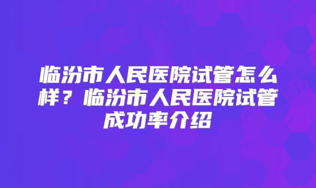 临汾市人民医院试管怎么样?临汾市人民医院试管成功率介绍