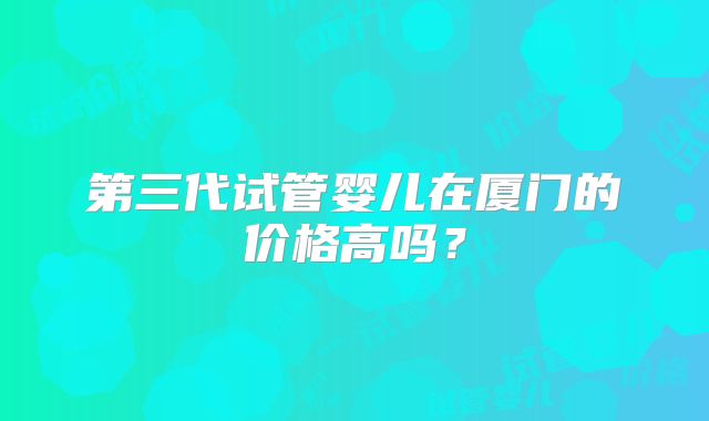第三代试管婴儿在厦门的价格高吗?