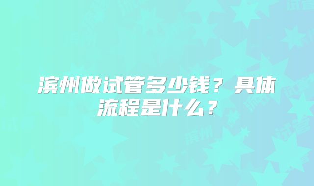 滨州做试管多少钱？具体流程是什么？