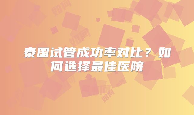 泰国试管成功率对比？如何选择最佳医院