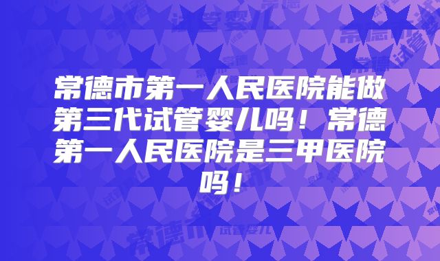 常德市第一人民医院能做第三代试管婴儿吗！常德第一人民医院是三甲医院吗！