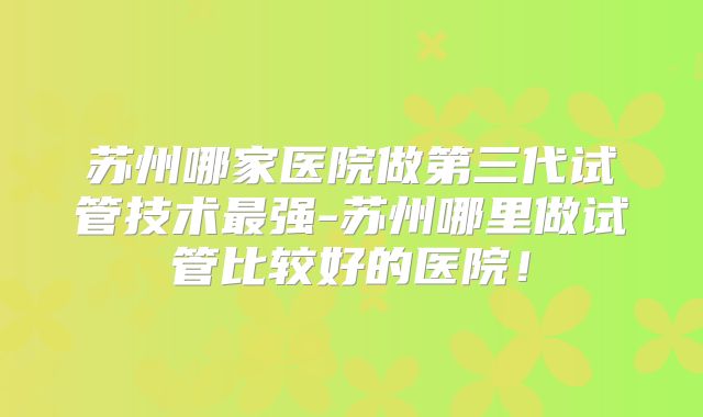 苏州哪家医院做第三代试管技术最强-苏州哪里做试管比较好的医院!