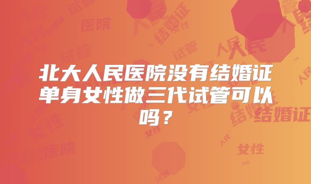 北大人民医院没有结婚证单身女性做三代试管可以吗？