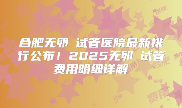 合肥无卵�试管医院最新排行公布！2025无卵�试管费用明细详解