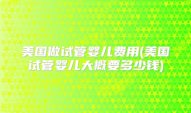 美国做试管婴儿费用(美国试管婴儿大概要多少钱)