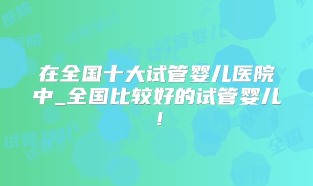 在全国十大试管婴儿医院中_全国比较好的试管婴儿！