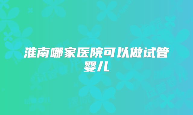 淮南哪家医院可以做试管婴儿