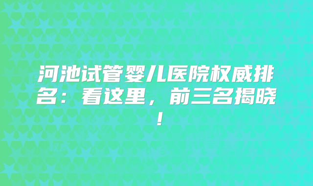 河池试管婴儿医院权威排名:看这里,前三名揭晓!