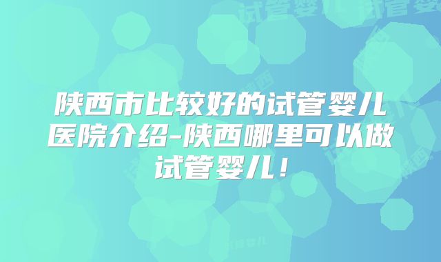 陕西市比较好的试管婴儿医院介绍-陕西哪里可以做试管婴儿!