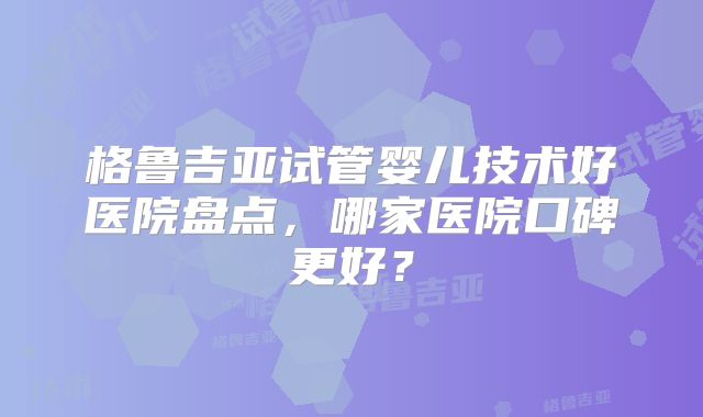 格鲁吉亚试管婴儿技术好医院盘点,哪家医院口碑更好?