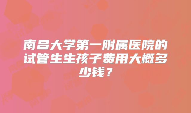 南昌大学第一附属医院的试管生生孩子费用大概多少钱?