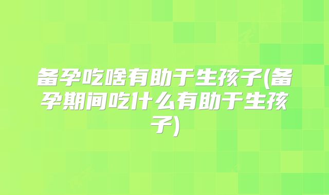 备孕吃啥有助于生孩子(备孕期间吃什么有助于生孩子)