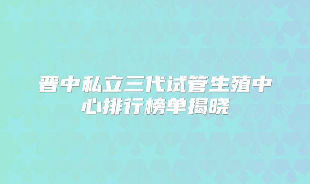 晋中私立三代试管生殖中心排行榜单揭晓