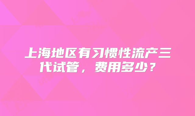 上海地区有习惯性流产三代试管,费用多少?