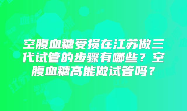 空腹血糖受损在江苏做三代试管的步骤有哪些？空腹血糖高能做试管吗？