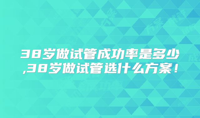 38岁做试管成功率是多少,38岁做试管选什么方案!