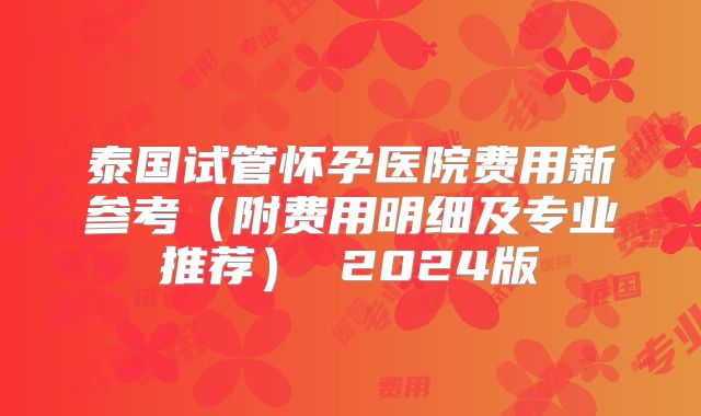 泰国试管怀孕医院费用新参考(附费用明细及专业推荐) 2024版