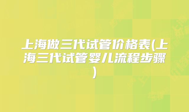 上海做三代试管价格表(上海三代试管婴儿流程步骤)
