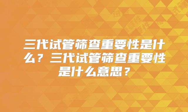 三代试管筛查重要性是什么？三代试管筛查重要性是什么意思？