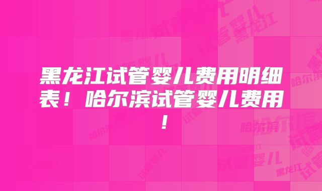 黑龙江试管婴儿费用明细表！哈尔滨试管婴儿费用！