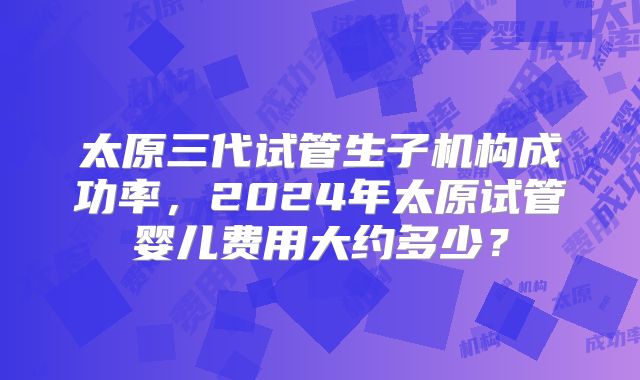 太原三代试管生子机构成功率,2024年太原试管婴儿费用大约多少?