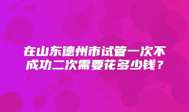 在山东德州市试管一次不成功二次需要花多少钱?