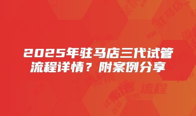 2025年驻马店三代试管流程详情?附案例分享