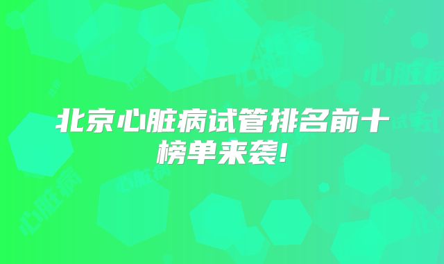 北京心脏病试管排名前十榜单来袭!