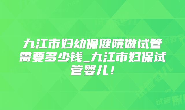 九江市妇幼保健院做试管需要多少钱_九江市妇保试管婴儿！