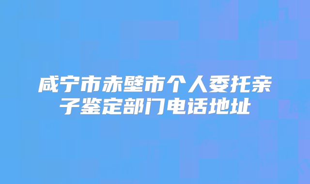 咸宁市赤壁市个人委托亲子鉴定部门电话地址
