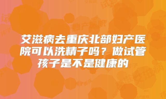 艾滋病去重庆北部妇产医院可以洗精子吗?做试管孩子是不是健康的
