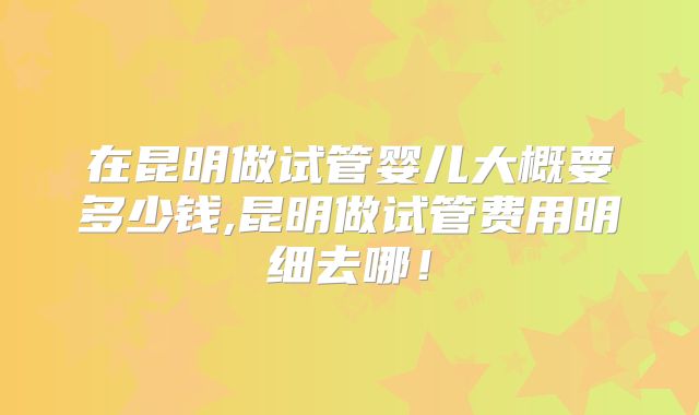 在昆明做试管婴儿大概要多少钱,昆明做试管费用明细去哪!