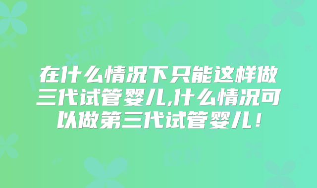 在什么情况下只能这样做三代试管婴儿,什么情况可以做第三代试管婴儿！