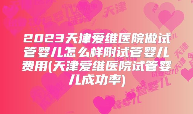 2023天津爱维医院做试管婴儿怎么样附试管婴儿费用(天津爱维医院试管婴儿成功率)
