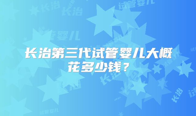 长治第三代试管婴儿大概花多少钱?