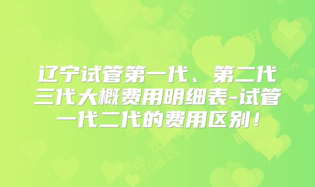 辽宁试管第一代、第二代三代大概费用明细表-试管一代二代的费用区别！