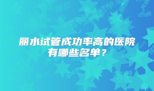 丽水试管成功率高的医院有哪些名单?