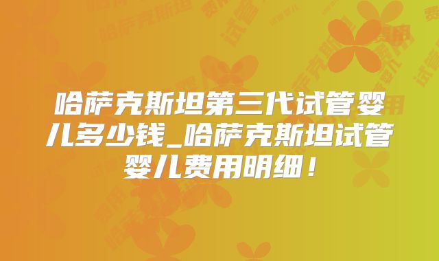 哈萨克斯坦第三代试管婴儿多少钱_哈萨克斯坦试管婴儿费用明细！