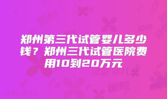 郑州第三代试管婴儿多少钱？郑州三代试管医院费用10到20万元