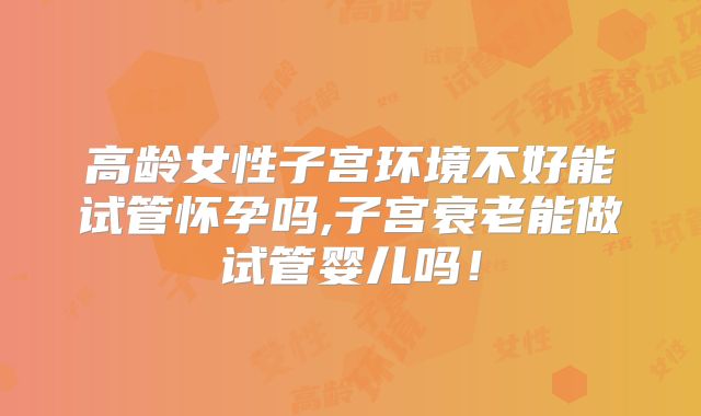 高龄女性子宫环境不好能试管怀孕吗,子宫衰老能做试管婴儿吗！