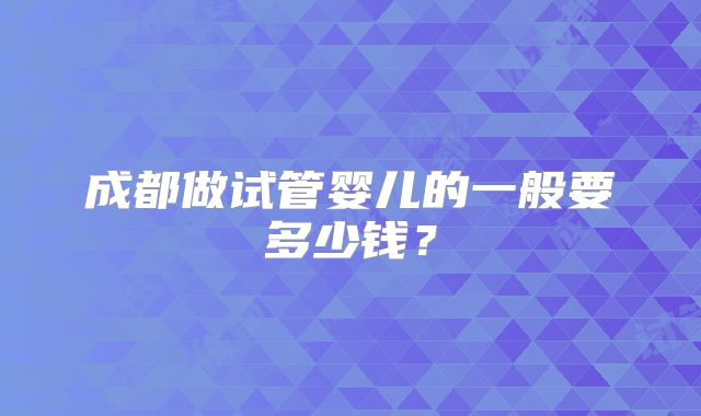 成都做试管婴儿的一般要多少钱？