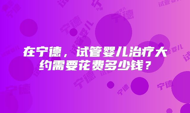 在宁德，试管婴儿治疗大约需要花费多少钱？